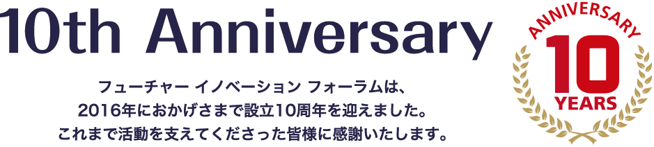 フューチャー イノベーション フォーラムは、2016年におかげさまで設立10周年を迎えました。これまで活動を支えてくださった皆様に感謝いたします。